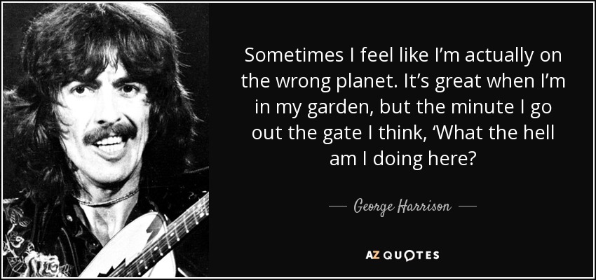 Sometimes I feel like I’m actually on the wrong planet. It’s great when I’m in my garden, but the minute I go out the gate I think, ‘What the hell am I doing here? - George Harrison