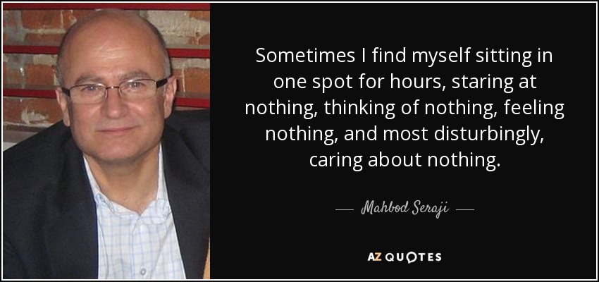 Sometimes I find myself sitting in one spot for hours, staring at nothing, thinking of nothing, feeling nothing, and most disturbingly, caring about nothing. - Mahbod Seraji