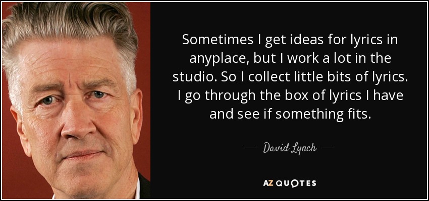 Sometimes I get ideas for lyrics in anyplace, but I work a lot in the studio. So I collect little bits of lyrics. I go through the box of lyrics I have and see if something fits. - David Lynch