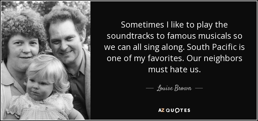 Sometimes I like to play the soundtracks to famous musicals so we can all sing along. South Pacific is one of my favorites. Our neighbors must hate us. - Louise Brown