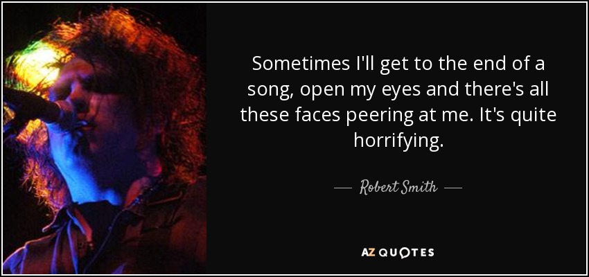 Sometimes I'll get to the end of a song, open my eyes and there's all these faces peering at me. It's quite horrifying. - Robert Smith