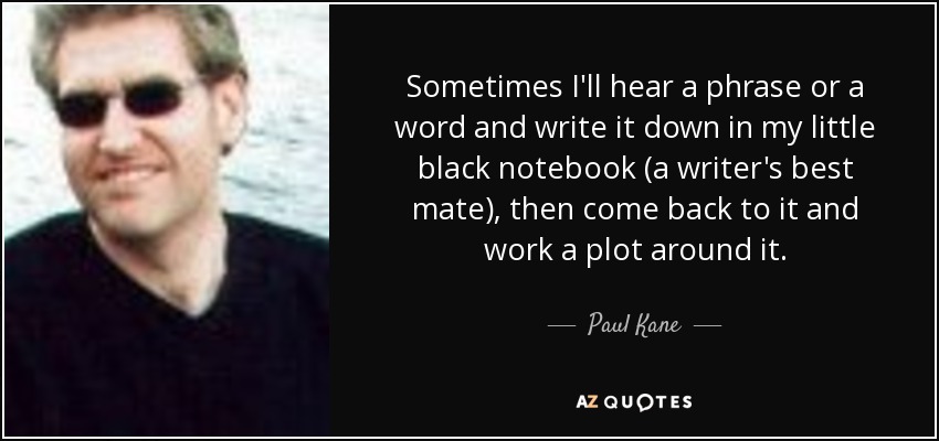 Sometimes I'll hear a phrase or a word and write it down in my little black notebook (a writer's best mate), then come back to it and work a plot around it. - Paul Kane