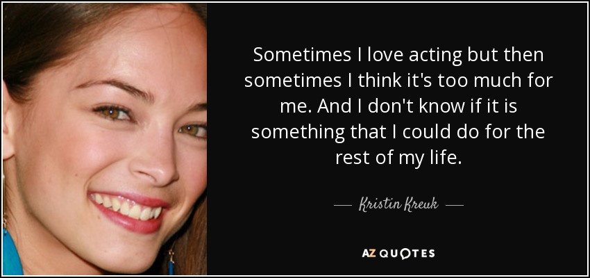 Sometimes I love acting but then sometimes I think it's too much for me. And I don't know if it is something that I could do for the rest of my life. - Kristin Kreuk