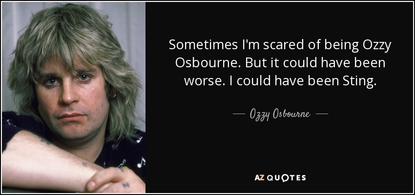 Sometimes I'm scared of being Ozzy Osbourne. But it could have been worse. I could have been Sting. - Ozzy Osbourne