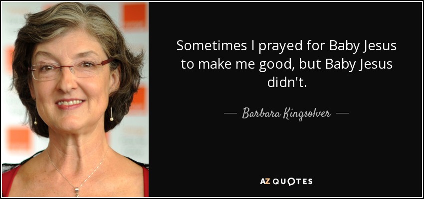 Sometimes I prayed for Baby Jesus to make me good, but Baby Jesus didn't. - Barbara Kingsolver