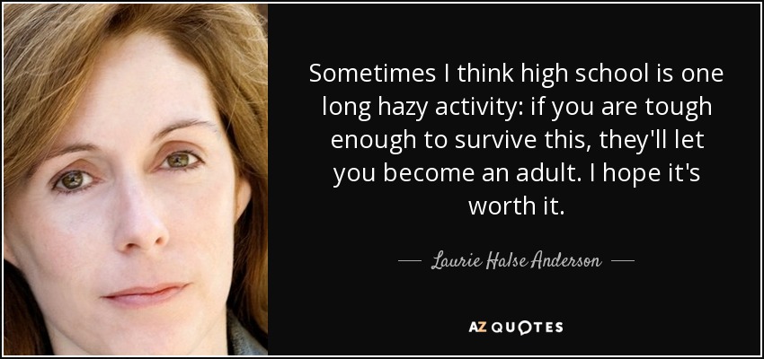 Sometimes I think high school is one long hazy activity: if you are tough enough to survive this, they'll let you become an adult. I hope it's worth it. - Laurie Halse Anderson