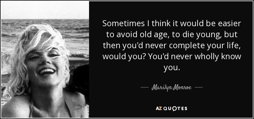 Sometimes I think it would be easier to avoid old age, to die young, but then you'd never complete your life, would you? You'd never wholly know you. - Marilyn Monroe