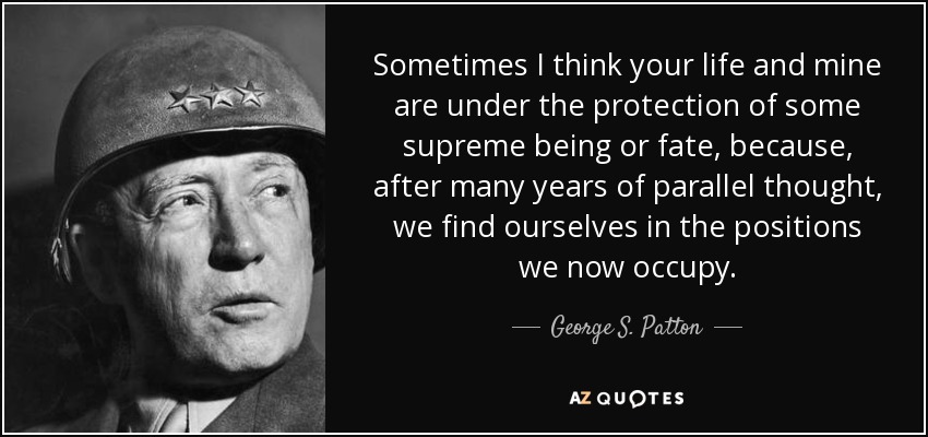 Sometimes I think your life and mine are under the protection of some supreme being or fate , because, after many years of parallel thought, we find ourselves in the positions we now occupy. - George S. Patton