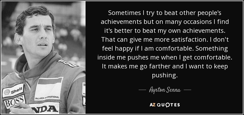 Sometimes I try to beat other people's achievements but on many occasions I find it's better to beat my own achievements. That can give me more satisfaction. I don't feel happy if I am comfortable. Something inside me pushes me when I get comfortable. It makes me go farther and I want to keep pushing. - Ayrton Senna