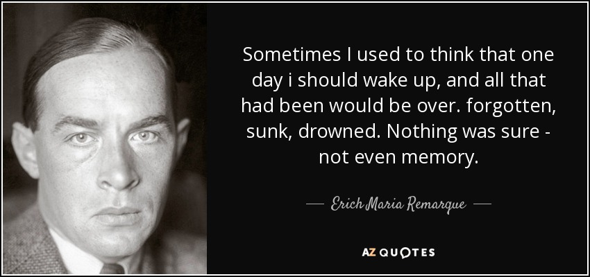 Sometimes I used to think that one day i should wake up, and all that had been would be over. forgotten, sunk, drowned. Nothing was sure - not even memory. - Erich Maria Remarque