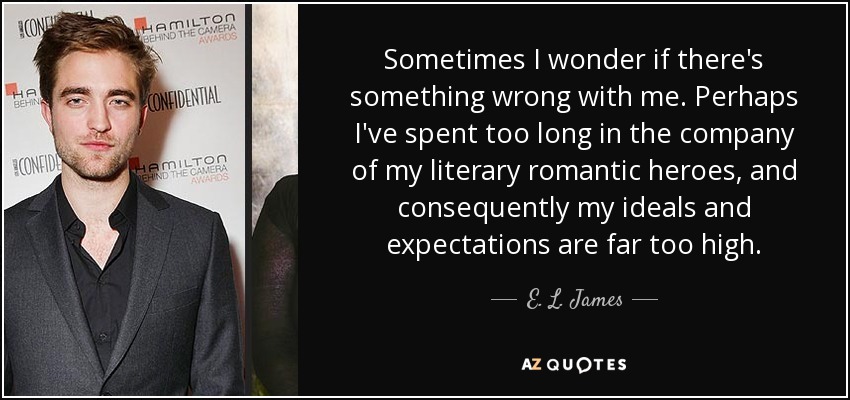 Sometimes I wonder if there's something wrong with me. Perhaps I've spent too long in the company of my literary romantic heroes, and consequently my ideals and expectations are far too high. - E. L. James