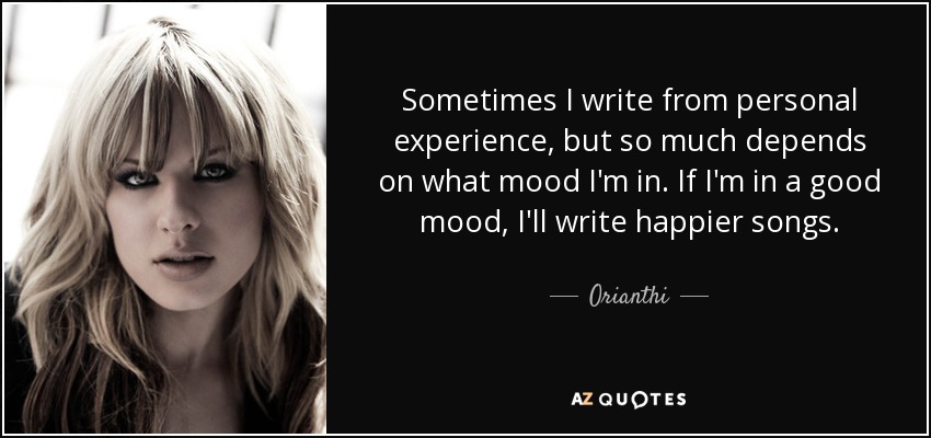 Sometimes I write from personal experience, but so much depends on what mood I'm in. If I'm in a good mood, I'll write happier songs. - Orianthi
