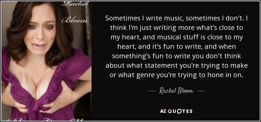 Sometimes I write music, sometimes I don't. I think I'm just writing more what's close to my heart, and musical stuff is close to my heart, and it's fun to write, and when something's fun to write you don't think about what statement you're trying to make or what genre you're trying to hone in on. - Rachel Bloom