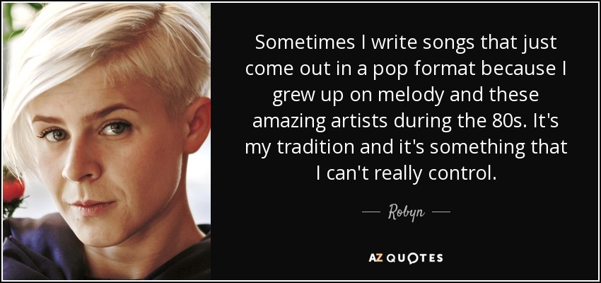 Sometimes I write songs that just come out in a pop format because I grew up on melody and these amazing artists during the 80s. It's my tradition and it's something that I can't really control. - Robyn