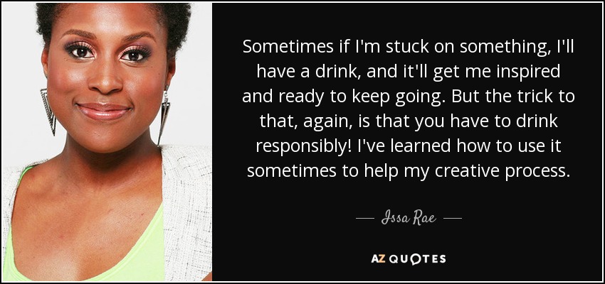 Sometimes if I'm stuck on something, I'll have a drink, and it'll get me inspired and ready to keep going. But the trick to that, again, is that you have to drink responsibly! I've learned how to use it sometimes to help my creative process. - Issa Rae