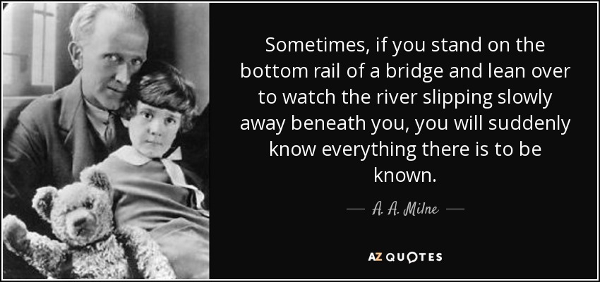 Sometimes, if you stand on the bottom rail of a bridge and lean over to watch the river slipping slowly away beneath you, you will suddenly know everything there is to be known. - A. A. Milne