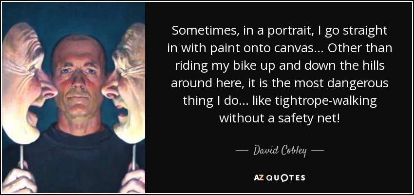 Sometimes, in a portrait, I go straight in with paint onto canvas... Other than riding my bike up and down the hills around here, it is the most dangerous thing I do... like tightrope-walking without a safety net! - David Cobley
