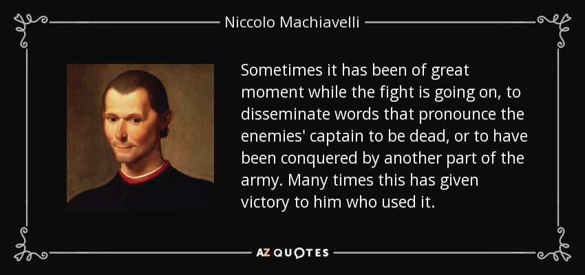 Sometimes it has been of great moment while the fight is going on, to disseminate words that pronounce the enemies' captain to be dead, or to have been conquered by another part of the army. Many times this has given victory to him who used it. - Niccolo Machiavelli