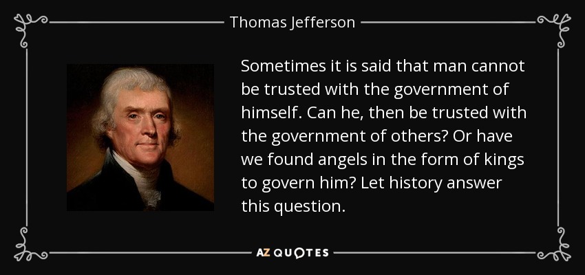 Sometimes it is said that man cannot be trusted with the government of himself. Can he, then be trusted with the government of others? Or have we found angels in the form of kings to govern him? Let history answer this question. - Thomas Jefferson
