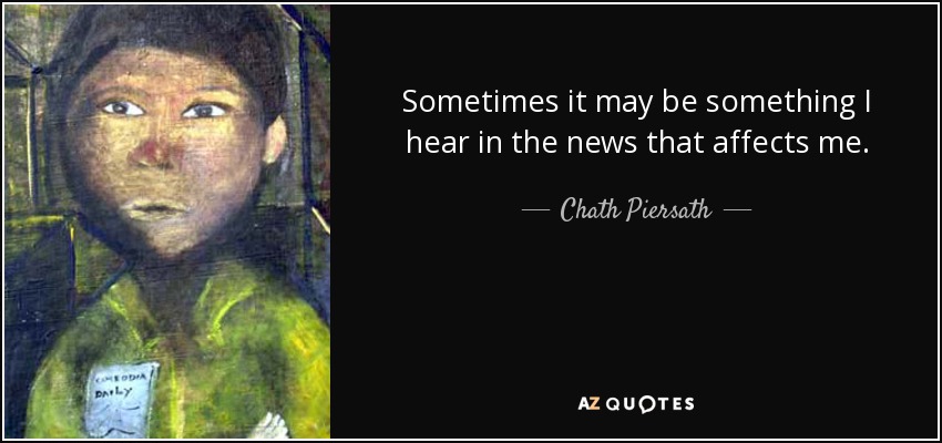 Sometimes it may be something I hear in the news that affects me. - Chath Piersath