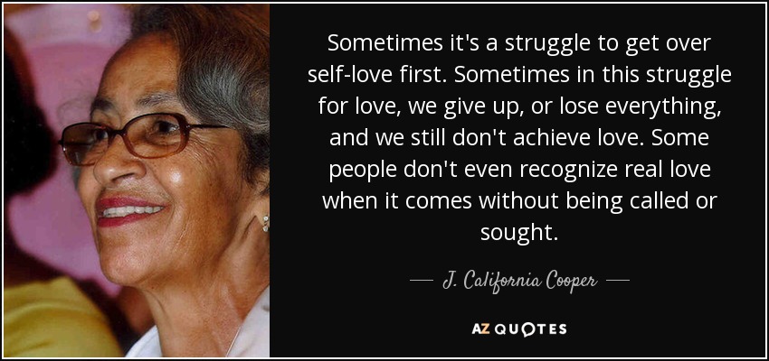 Sometimes it's a struggle to get over self-love first. Sometimes in this struggle for love, we give up, or lose everything, and we still don't achieve love. Some people don't even recognize real love when it comes without being called or sought. - J. California Cooper