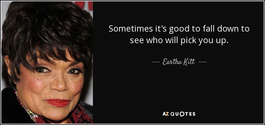 Sometimes it's good to fall down to see who will pick you up. - Eartha Kitt