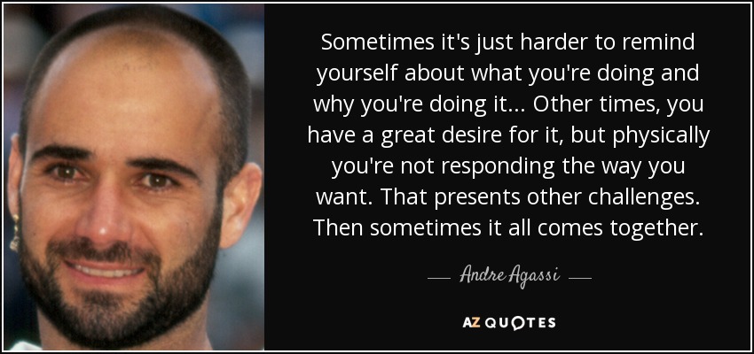 Sometimes it's just harder to remind yourself about what you're doing and why you're doing it... Other times, you have a great desire for it, but physically you're not responding the way you want. That presents other challenges. Then sometimes it all comes together. - Andre Agassi
