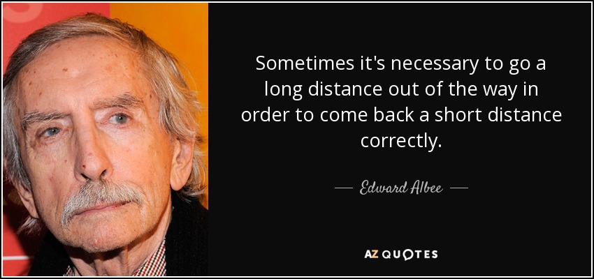 Sometimes it's necessary to go a long distance out of the way in order to come back a short distance correctly. - Edward Albee