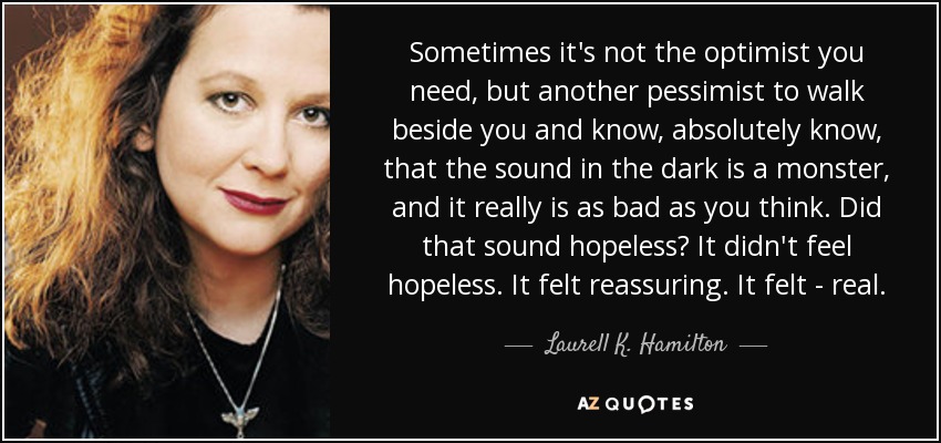Sometimes it's not the optimist you need, but another pessimist to walk beside you and know, absolutely know, that the sound in the dark is a monster, and it really is as bad as you think. Did that sound hopeless? It didn't feel hopeless. It felt reassuring. It felt - real. - Laurell K. Hamilton