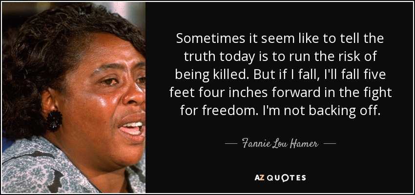 Sometimes it seem like to tell the truth today is to run the risk of being killed. But if I fall, I'll fall five feet four inches forward in the fight for freedom. I'm not backing off. - Fannie Lou Hamer