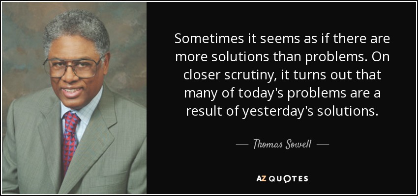 Sometimes it seems as if there are more solutions than problems. On closer scrutiny, it turns out that many of today's problems are a result of yesterday's solutions. - Thomas Sowell