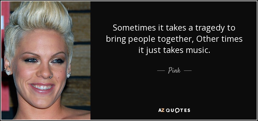 Sometimes it takes a tragedy to bring people together, Other times it just takes music. - Pink