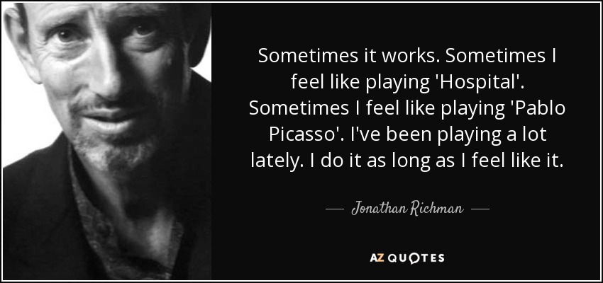 Sometimes it works. Sometimes I feel like playing 'Hospital'. Sometimes I feel like playing 'Pablo Picasso'. I've been playing a lot lately. I do it as long as I feel like it. - Jonathan Richman