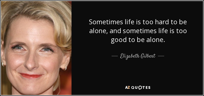 Sometimes life is too hard to be alone, and sometimes life is too good to be alone. - Elizabeth Gilbert