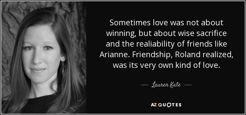 Sometimes love was not about winning, but about wise sacrifice and the realiability of friends like Arianne. Friendship, Roland realized, was its very own kind of love. - Lauren Kate