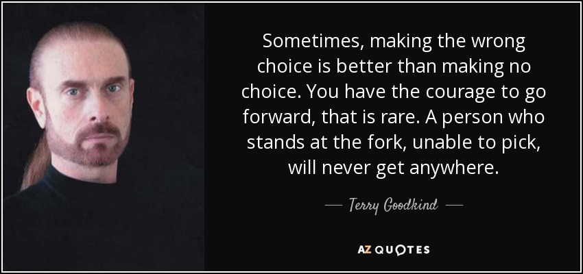 Sometimes, making the wrong choice is better than making no choice. You have the courage to go forward, that is rare. A person who stands at the fork, unable to pick, will never get anywhere. - Terry Goodkind