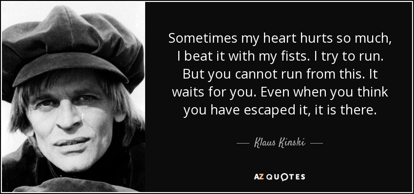 Sometimes my heart hurts so much, I beat it with my fists. I try to run. But you cannot run from this. It waits for you. Even when you think you have escaped it, it is there. - Klaus Kinski