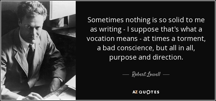 Sometimes nothing is so solid to me as writing - I suppose that's what a vocation means - at times a torment, a bad conscience, but all in all, purpose and direction. - Robert Lowell