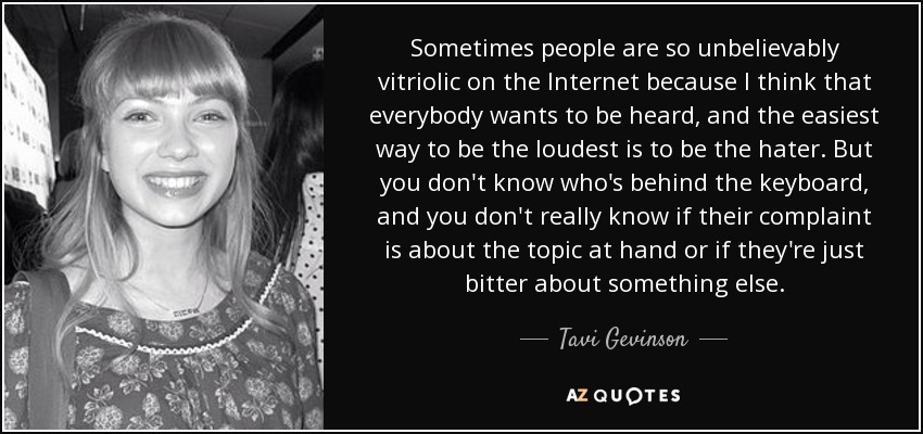 Sometimes people are so unbelievably vitriolic on the Internet because I think that everybody wants to be heard, and the easiest way to be the loudest is to be the hater. But you don't know who's behind the keyboard, and you don't really know if their complaint is about the topic at hand or if they're just bitter about something else. - Tavi Gevinson