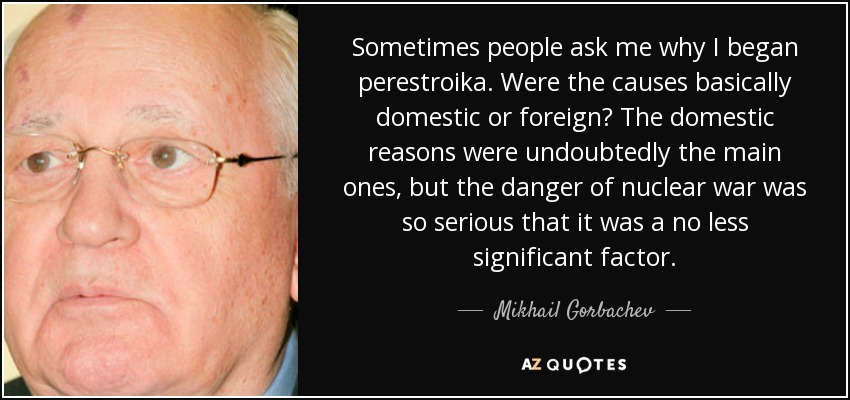 Sometimes people ask me why I began perestroika. Were the causes basically domestic or foreign? The domestic reasons were undoubtedly the main ones, but the danger of nuclear war was so serious that it was a no less significant factor. - Mikhail Gorbachev