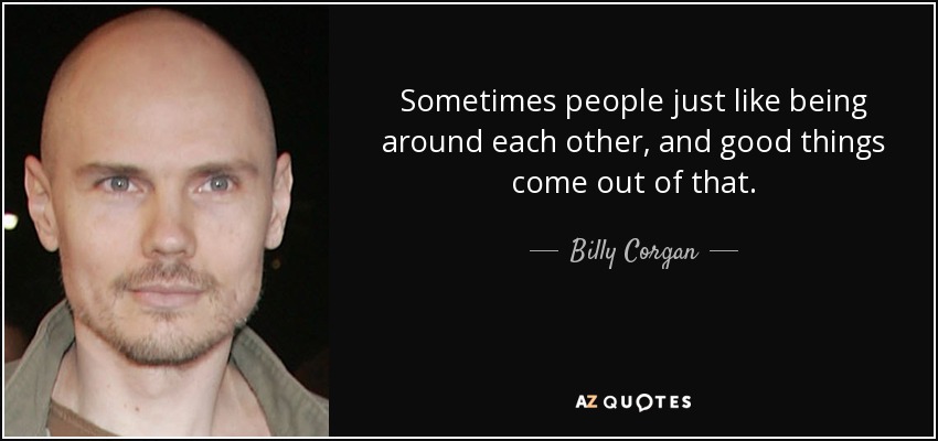 Sometimes people just like being around each other, and good things come out of that. - Billy Corgan