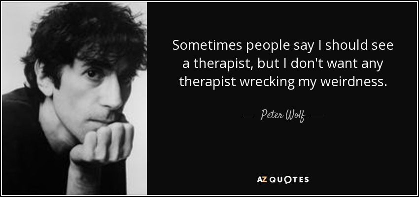 Sometimes people say I should see a therapist, but I don't want any therapist wrecking my weirdness. - Peter Wolf