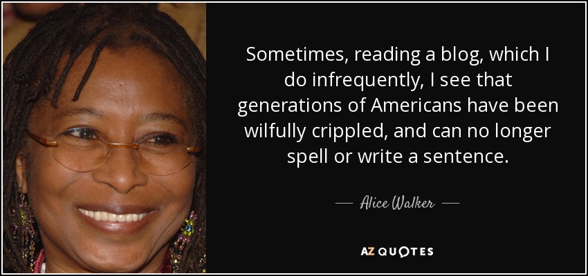 Sometimes, reading a blog, which I do infrequently, I see that generations of Americans have been wilfully crippled, and can no longer spell or write a sentence. - Alice Walker