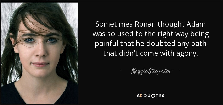 Sometimes Ronan thought Adam was so used to the right way being painful that he doubted any path that didn’t come with agony. - Maggie Stiefvater