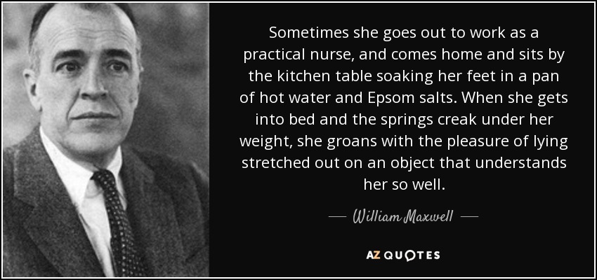 Sometimes she goes out to work as a practical nurse, and comes home and sits by the kitchen table soaking her feet in a pan of hot water and Epsom salts. When she gets into bed and the springs creak under her weight, she groans with the pleasure of lying stretched out on an object that understands her so well. - William Maxwell