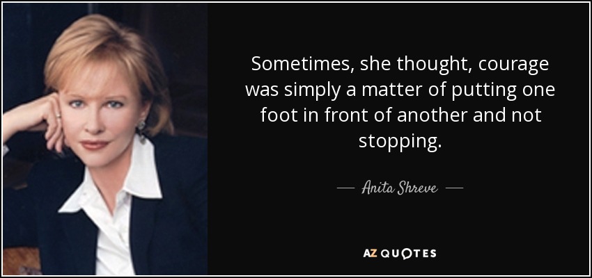 Sometimes, she thought, courage was simply a matter of putting one foot in front of another and not stopping. - Anita Shreve