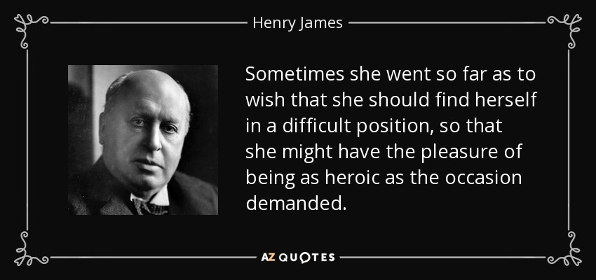 Sometimes she went so far as to wish that she should find herself in a difficult position, so that she might have the pleasure of being as heroic as the occasion demanded. - Henry James