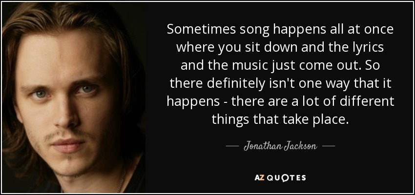 Sometimes song happens all at once where you sit down and the lyrics and the music just come out. So there definitely isn't one way that it happens - there are a lot of different things that take place. - Jonathan Jackson