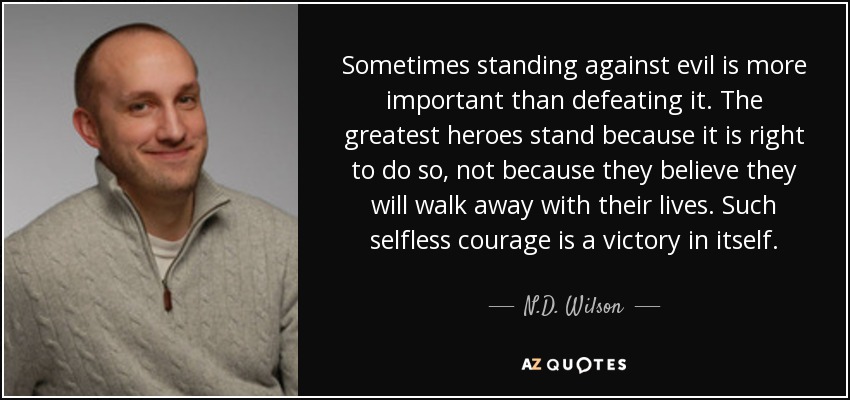 Sometimes standing against evil is more important than defeating it. The greatest heroes stand because it is right to do so, not because they believe they will walk away with their lives. Such selfless courage is a victory in itself. - N.D. Wilson