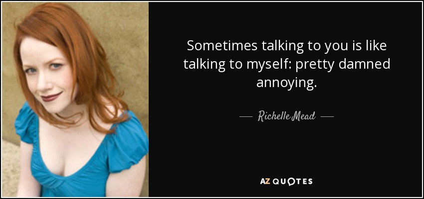 Sometimes talking to you is like talking to myself: pretty damned annoying. - Richelle Mead